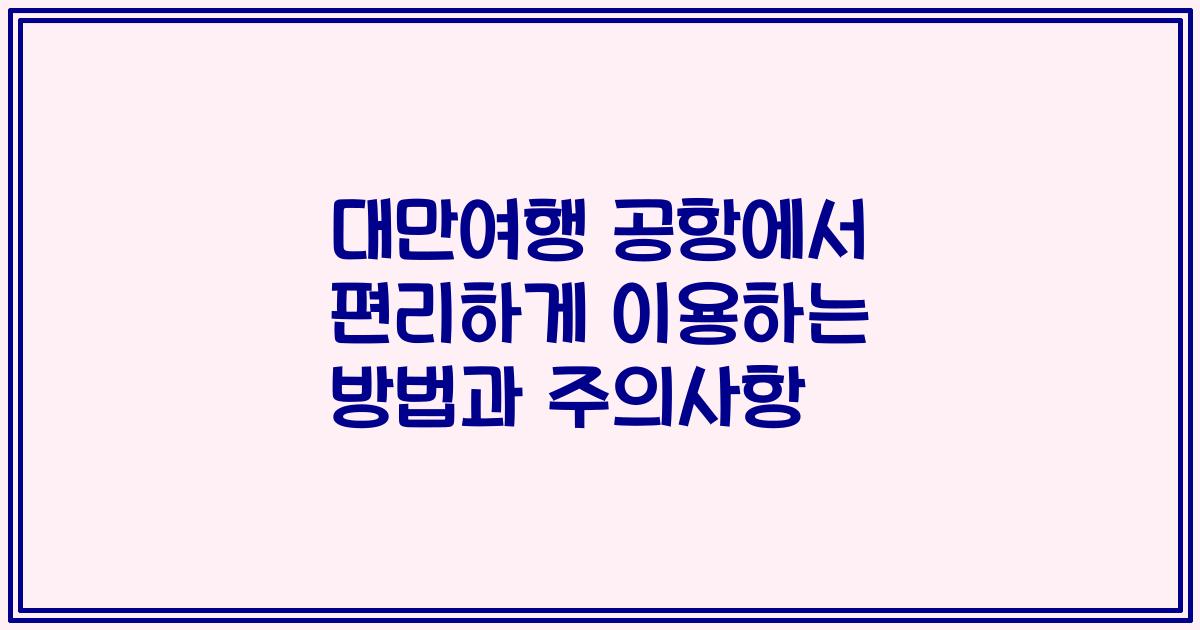 대만여행 공항에서 편리하게 이용하는 방법과 주의사항