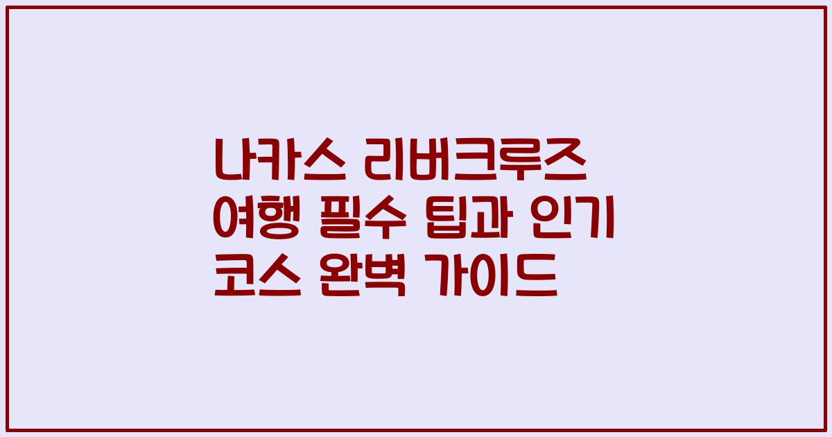 나카스 리버크루즈 여행 필수 팁과 인기 코스 완벽 가이드