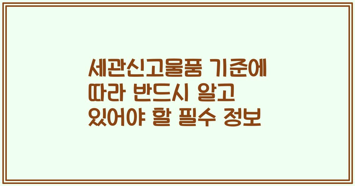 세관신고물품 기준에 따라 반드시 알고 있어야 할 필수 정보