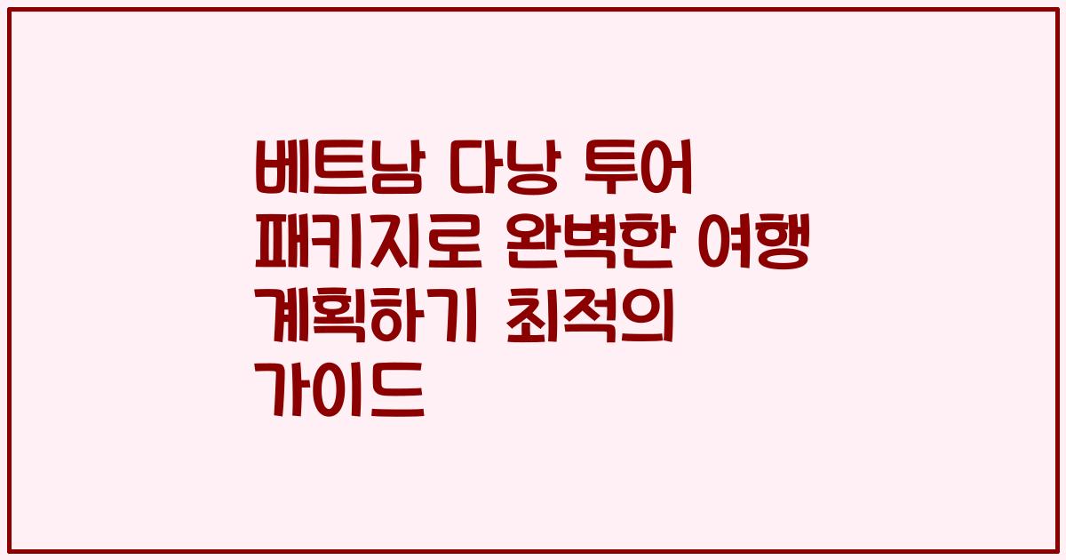 베트남 다낭 투어 패키지로 완벽한 여행 계획하기 최적의 가이드