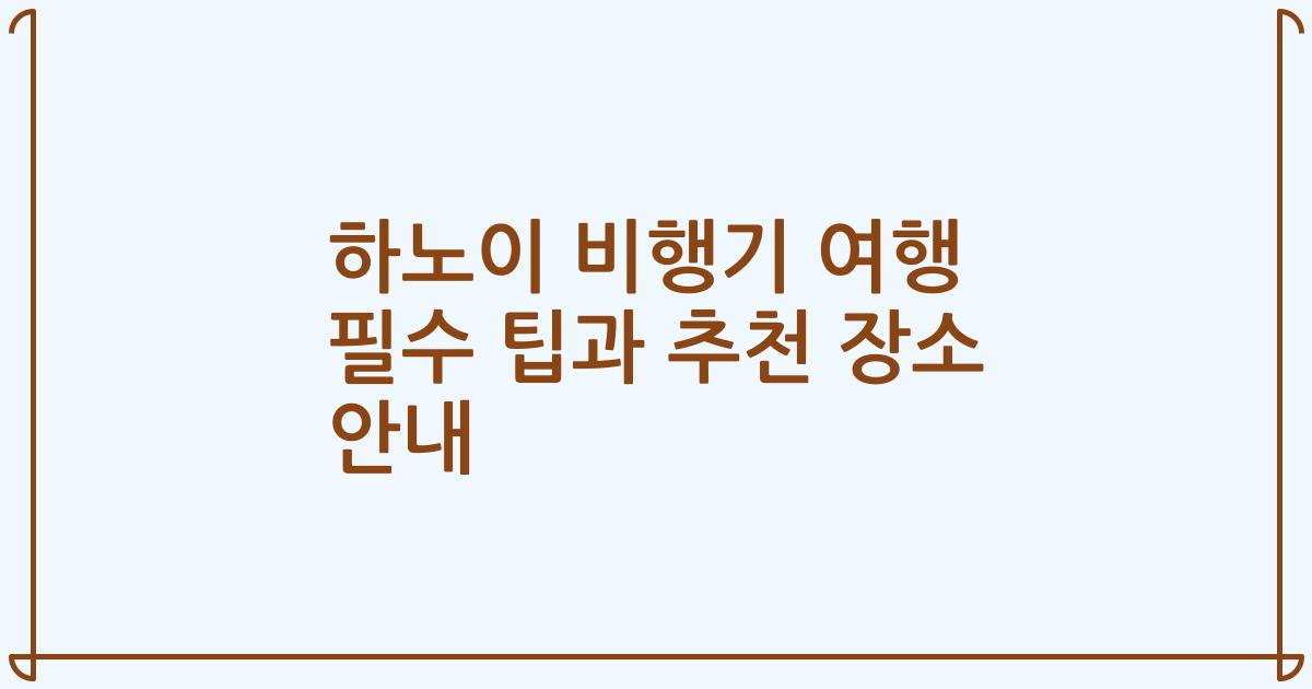 하노이 비행기 여행 필수 팁과 추천 장소 안내