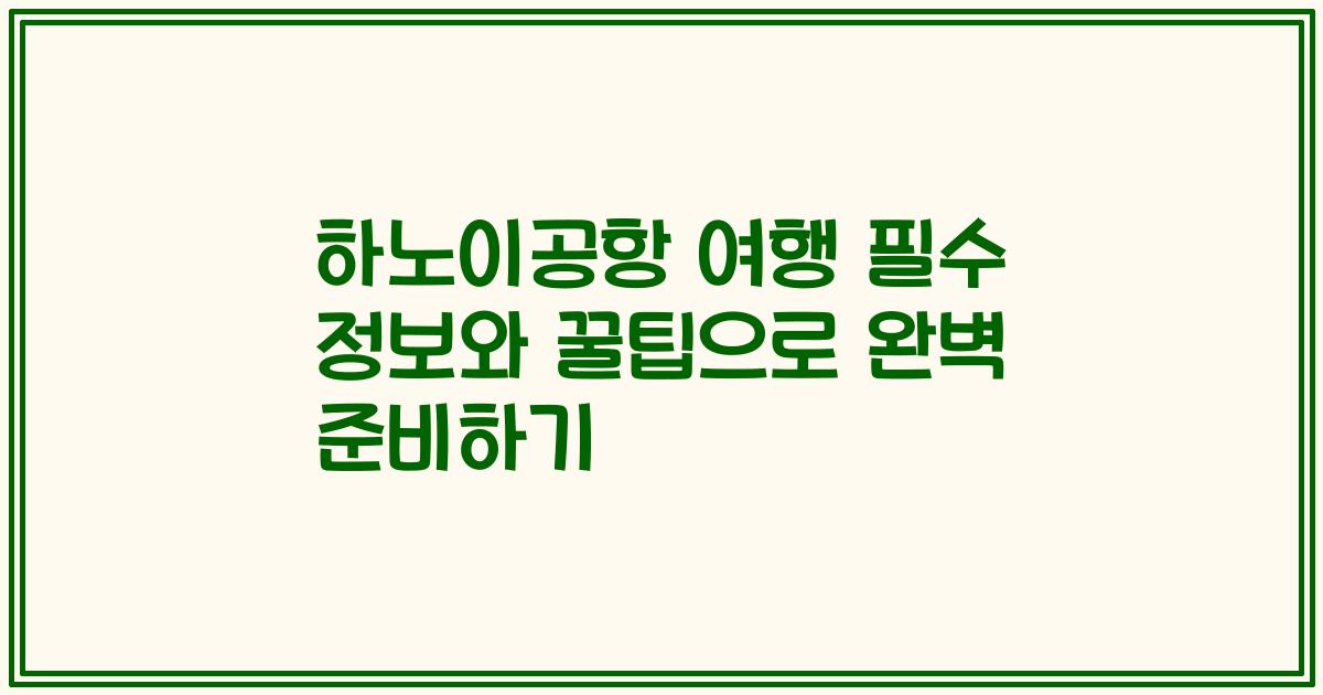 하노이공항 여행 필수 정보와 꿀팁으로 완벽 준비하기